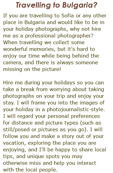 Travelling to Bulgaria? If you are travelling to Sofia or any other place in Bulgaria and would like to be in your holiday photographs, why not hire me as a professional photographer? When travelling we collect some wonderful memories, but it’s hard to enjoy our time while being behind the camera, and there is always someone missing on the picture! Hire me during your holidays so you can take a break from worrying about taking photographs on your trip and enjoy your stay. I will frame you into the images of your holiday in a photojournalistic-style. I will regard your personal preferences for distance and picture types (such as still/posed or pictures as you go). I will follow you and make a story out of your vacation, exploring the place you are enjoying, and I’ll be happy to share local tips, and unique spots you may otherwise miss and help you interact with the local people.