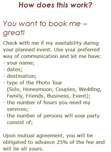 How does this work? You want to book me – great! Check with me if my availability during your planned event. Use your preferred way of communication and let me have: - your name; - dates; - destination; - type of the Photo Tour  (Solo, Honeymoon, Couples, Wedding, Family, Friends, Business, Event); - the number of hours you need my services; - the number of persons will your party consist of; Upon mutual agreement, you will be obligated to advance 25% of the fee and will be all yours. 