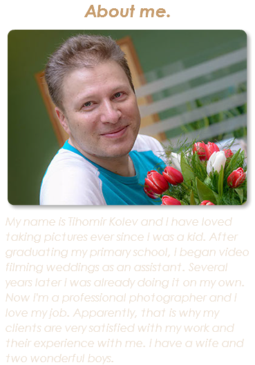 About me. ﷯My name is Tihomir Kolev and I have loved taking pictures ever since I was a kid. After graduating my primary school, I began video filming weddings as an assistant. Several years later I was already doing it on my own. Now I'm a professional photographer and I love my job. Apparently, that is why my clients are very satisfied with my work and their experience with me. I have a wife and two wonderful boys.