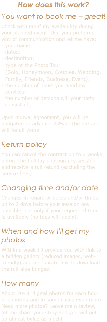 How does this work? You want to book me – great! Check with me if my availability during your planned event. Use your preferred way of communication and let me have: - your name; - dates; - destination; - type of the Photo Tour  (Solo, Honeymoon, Couples, Wedding, Family, Friends, Business, Event); - the number of hours you need my services; - the number of persons will your party consist of; Upon mutual agreement, you will be obligated to advance 25% of the fee and will be all yours. Return policy You can cancel the contract up to 2 weeks before the holiday photography session and receive a full refund (excluding the service fees). Changing time and/or date Changes in regard of dates and/or times up to 2 days before your session are possible, but only if your requested time is available (no fees will apply). When and how I'll get my photos Within a week I’ll provide you with link to a hidden gallery (reduced images, web-friendly) and a separate link to download the full-size images. How many About 20-30 digital photos for each hour of shooting and in some cases even more. Need more photos? Leave me a review, let me share your story and you will get up almost twice as much!